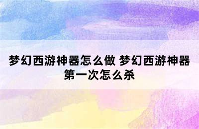 梦幻西游神器怎么做 梦幻西游神器第一次怎么杀